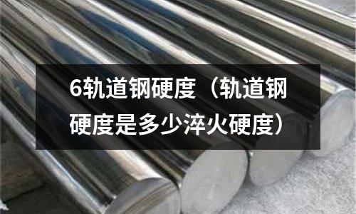 6軌道鋼硬度（軌道鋼硬度是多少淬火硬度）