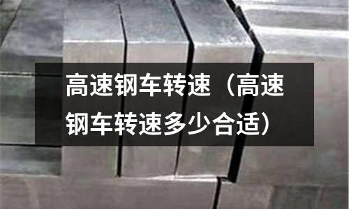高速鋼車轉(zhuǎn)速（高速鋼車轉(zhuǎn)速多少合適）