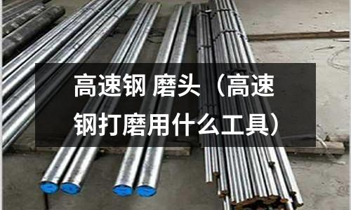 高速鋼 磨頭（高速鋼打磨用什么工具）