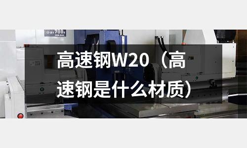 高速鋼W20（高速鋼是什么材質(zhì)）
