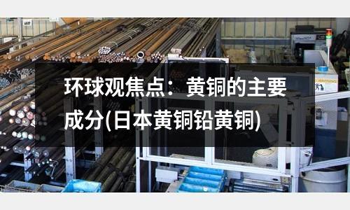 環球觀焦點：黃銅的主要成分(日本黃銅鉛黃銅)