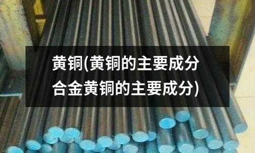 黃銅(黃銅的主要成分 合金黃銅的主要成分)