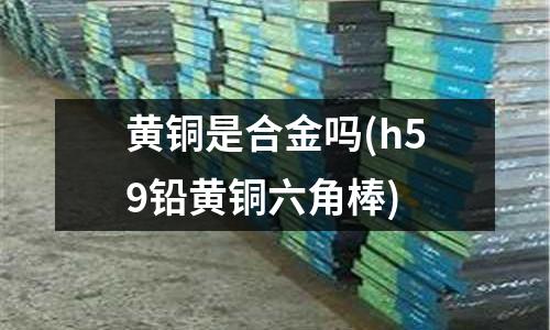 黃銅是合金嗎(h59鉛黃銅六角棒)