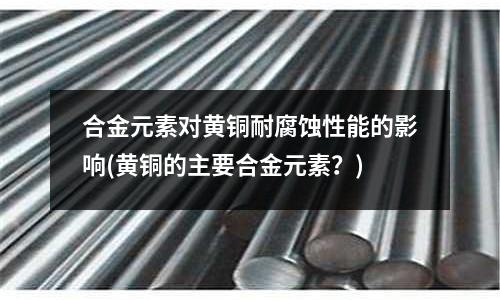 合金元素對黃銅耐腐蝕性能的影響(黃銅的主要合金元素？)