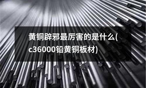 黃銅辟邪最厲害的是什么(c36000鉛黃銅板材)