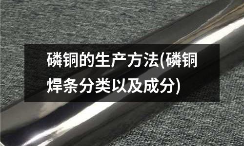 磷銅的生產方法(磷銅焊條分類以及成分)