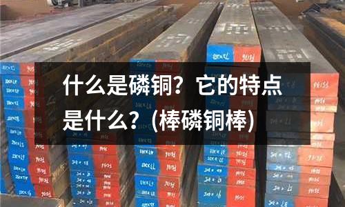 什么是磷銅?它的特點(diǎn)是什么?(棒磷銅棒)