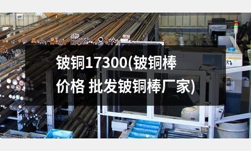 鈹銅17300(鈹銅棒價格 批發鈹銅棒廠家)