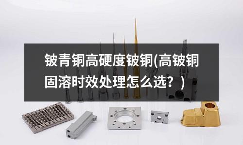 鈹青銅高硬度鈹銅(高鈹銅固溶時效處理怎么選？)