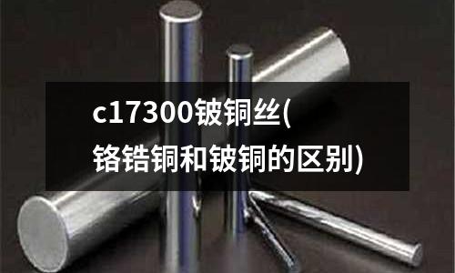 c17300鈹銅絲(鉻鋯銅和鈹銅的區(qū)別)