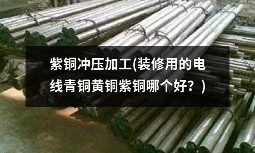 紫銅沖壓加工(裝修用的電線青銅黃銅紫銅哪個好？)