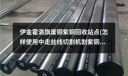 伊金霍洛旗廢銅紫銅回收站點(怎樣使用中走絲線切割機割紫銅件)