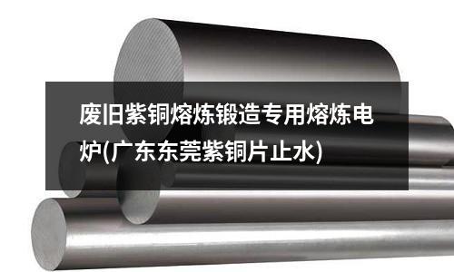 廢舊紫銅熔煉鍛造專用熔煉電爐(廣東東莞紫銅片止水)