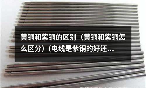 黃銅和紫銅的區(qū)別（黃銅和紫銅怎么區(qū)分）(電線(xiàn)是紫銅的好還是黃銅的好？)
