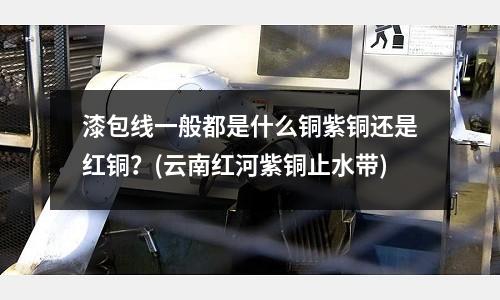 漆包線一般都是什么銅紫銅還是紅銅?(云南紅河紫銅止水帶)