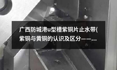 廣西防城港u型槽紫銅片止水帶(紫銅與黃銅的認識及區分——中國拆遷網)