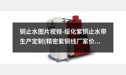 銅止水圖片視頻-綏化紫銅止水帶生產(chǎn)定制(精密紫銅線廠家價格)