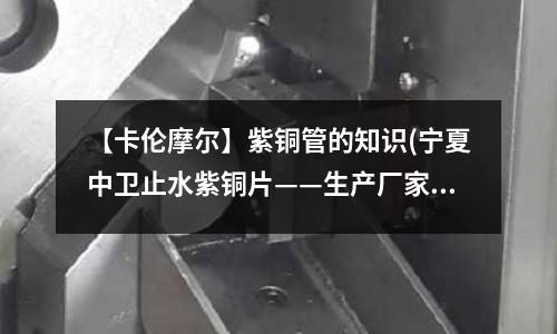 【卡倫摩爾】紫銅管的知識(寧夏中衛止水紫銅片——生產廠家)