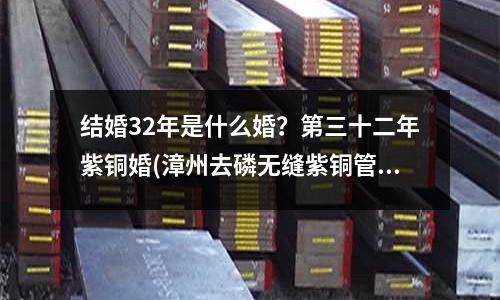 結婚32年是什么婚？第三十二年紫銅婚(漳州去磷無縫紫銅管價格)