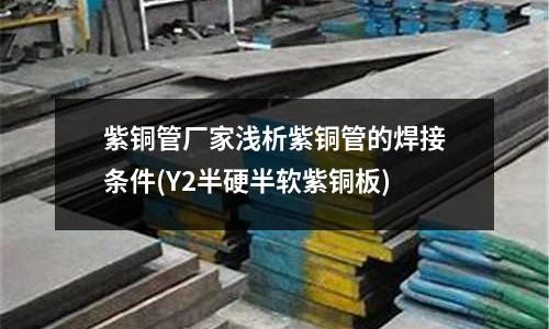 紫銅管廠家淺析紫銅管的焊接條件(Y2半硬半軟紫銅板)