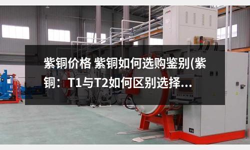 紫銅價格 紫銅如何選購鑒別(紫銅:T1與T2如何區別選擇)