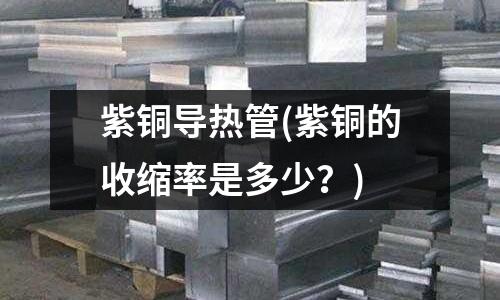 紫銅導熱管(紫銅的收縮率是多少？)