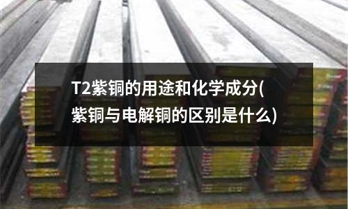 T2紫銅的用途和化學(xué)成分(紫銅與電解銅的區(qū)別是什么)