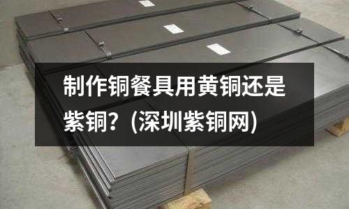 制作銅餐具用黃銅還是紫銅？(深圳紫銅網)