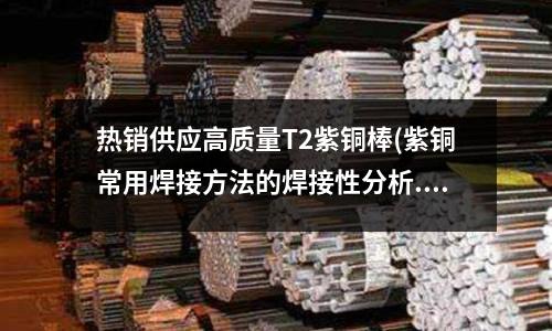 熱銷供應(yīng)高質(zhì)量T2紫銅棒(紫銅常用焊接方法的焊接性分析.doc)