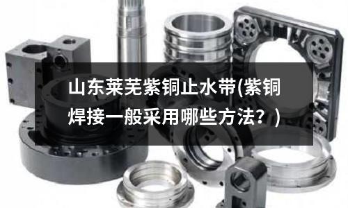 山東萊蕪紫銅止水帶(紫銅焊接一般采用哪些方法？)