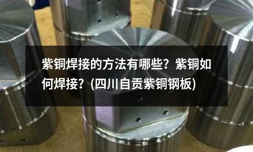 紫銅焊接的方法有哪些？紫銅如何焊接？(四川自貢紫銅鋼板)