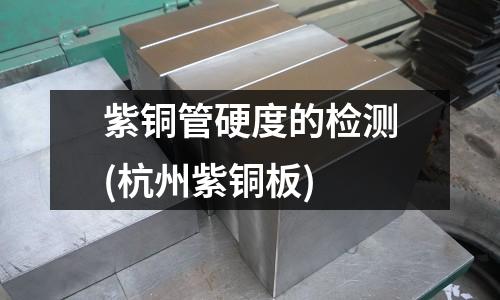 紫銅管硬度的檢測(杭州紫銅板)