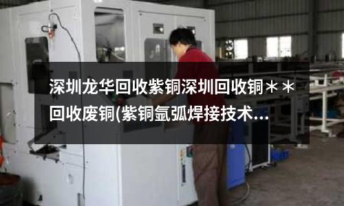 深圳龍華回收紫銅深圳回收銅＊＊回收廢銅(紫銅氬弧焊接技術.doc)