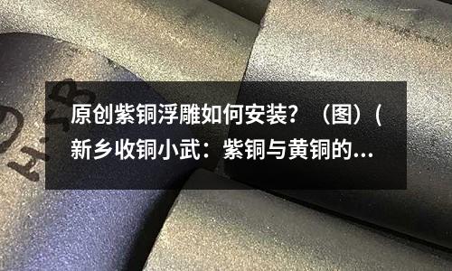 原創(chuàng)紫銅浮雕如何安裝？（圖）(新鄉(xiāng)收銅小武：紫銅與黃銅的特性介紹)