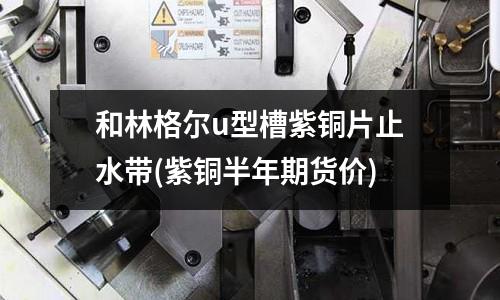 和林格爾u型槽紫銅片止水帶(紫銅半年期貨價)