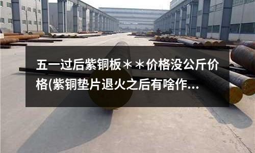 五一過后紫銅板＊＊價格沒公斤價格(紫銅墊片退火之后有啥作用呢)