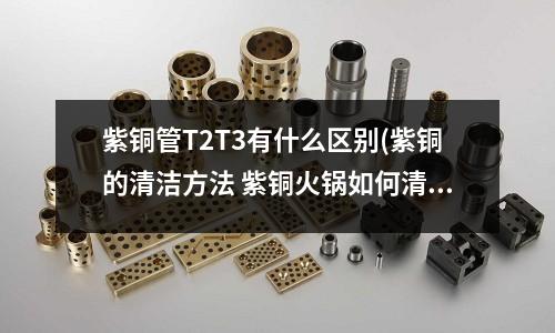 紫銅管T2T3有什么區(qū)別(紫銅的清潔方法 紫銅火鍋如何清洗)