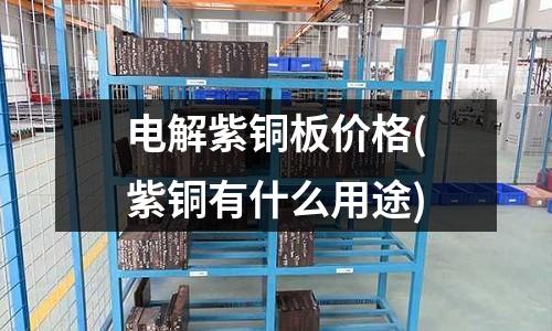 電解紫銅板價格(紫銅有什么用途)