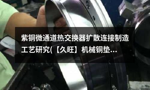 紫銅微通道熱交換器擴散連接制造工藝研究(【久旺】機械銅墊可定制 O形紫銅墊廠家)