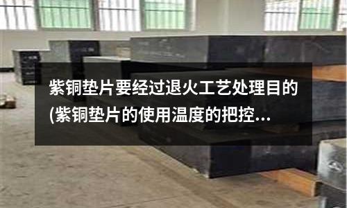 紫銅墊片要經過退火工藝處理目的(紫銅墊片的使用溫度的把控)