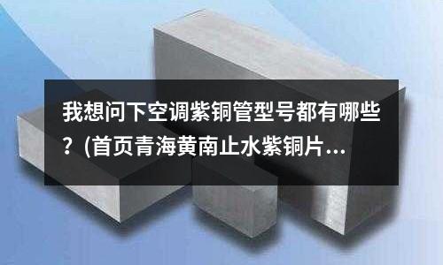 我想問下空調紫銅管型號都有哪些？(首頁青海黃南止水紫銅片)