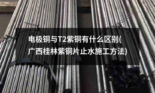 電極銅與T2紫銅有什么區(qū)別(廣西桂林紫銅片止水施工方法)