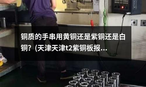 銅質(zhì)的手串用黃銅還是紫銅還是白銅？(天津天津t2紫銅板報價)