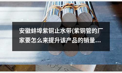 安徽蚌埠紫銅止水帶(紫銅管的廠家要怎么來提升該產(chǎn)品的銷量？)