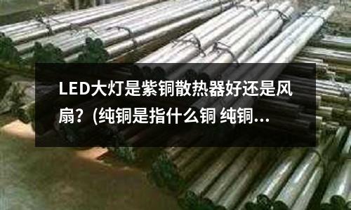 LED大燈是紫銅散熱器好還是風扇？(純銅是指什么銅 純銅和紫銅區別大嗎)