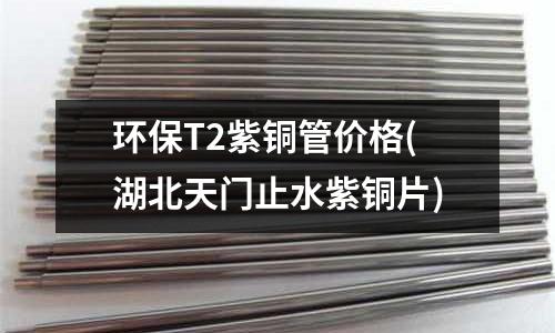 環保T2紫銅管價格(湖北天門止水紫銅片)