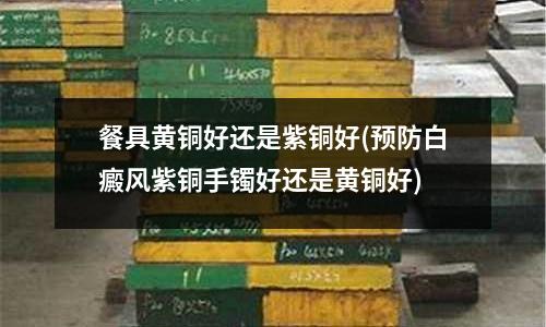 餐具黃銅好還是紫銅好(預(yù)防白癜風(fēng)紫銅手鐲好還是黃銅好)