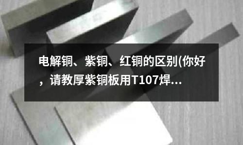 電解銅、紫銅、紅銅的區別(你好,請教厚紫銅板用T107焊條怎么焊)