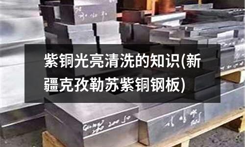 紫銅光亮清洗的知識(新疆克孜勒蘇紫銅鋼板)