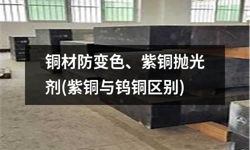 銅材防變色、紫銅拋光劑(紫銅與鎢銅區(qū)別)